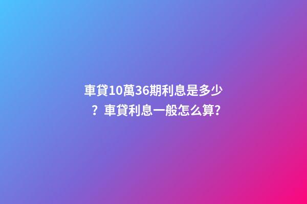 車貸10萬36期利息是多少？車貸利息一般怎么算？